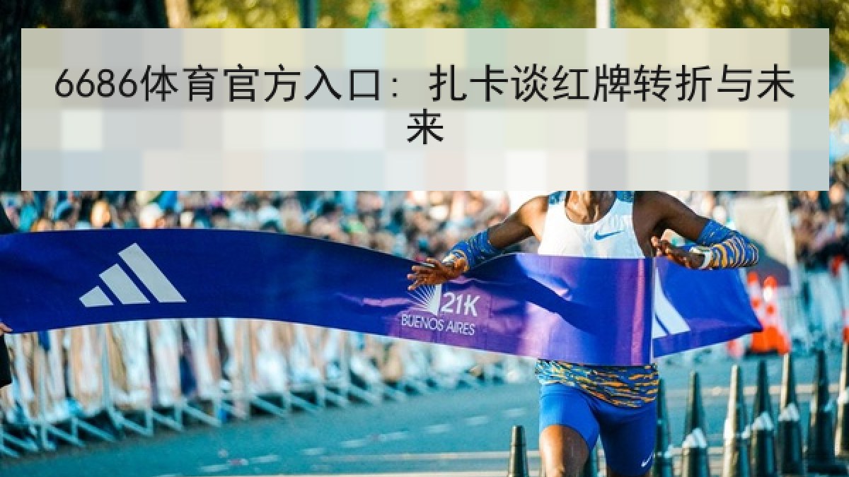 6686体育官方入口: 扎卡谈红牌转折与未来 6686体育官方入口: 扎卡谈红牌转折与未来